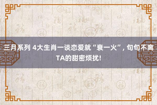 三月系列 4大生肖一谈恋爱就“衰一火”, 句句不离TA的甜密烦扰!