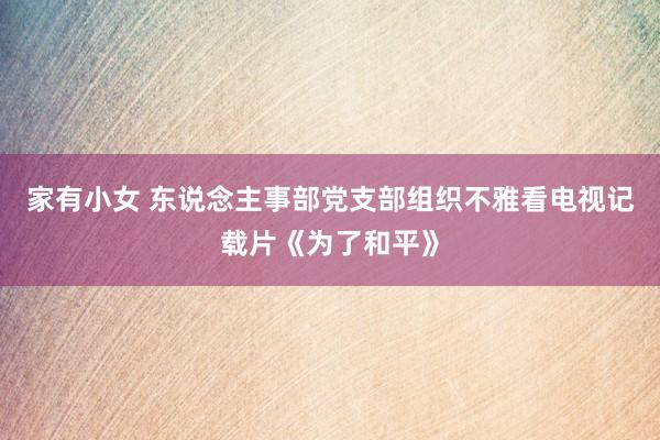 家有小女 东说念主事部党支部组织不雅看电视记载片《为了和平》