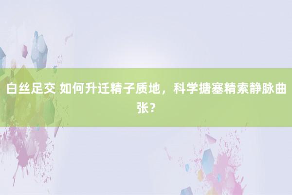 白丝足交 如何升迁精子质地，科学搪塞精索静脉曲张？