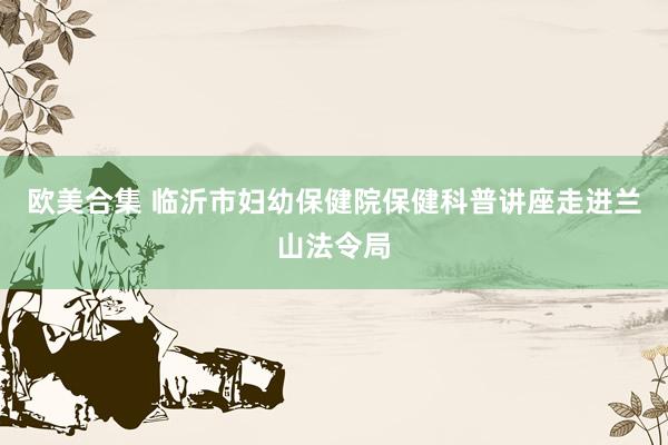 欧美合集 临沂市妇幼保健院保健科普讲座走进兰山法令局