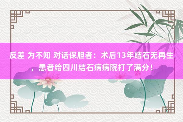 反差 为不知 对话保胆者：术后13年结石无再生，患者给四川结石病病院打了满分！