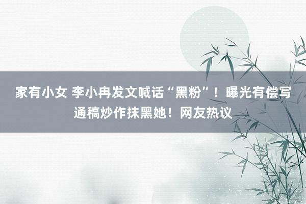 家有小女 李小冉发文喊话“黑粉”！曝光有偿写通稿炒作抹黑她！网友热议