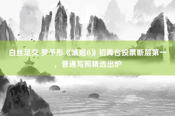 白丝足交 罗予彤《浪姐6》初舞台投票断层第一，<a href=
