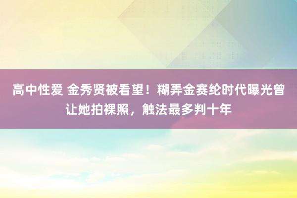 高中性爱 金秀贤被看望！糊弄金赛纶时代曝光曾让她拍裸照，触法最多判十年