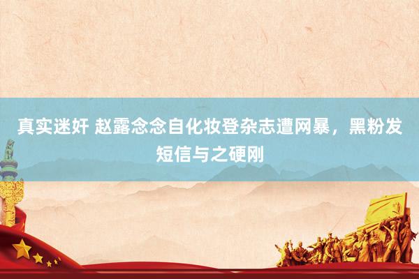 真实迷奸 赵露念念自化妆登杂志遭网暴，黑粉发短信与之硬刚