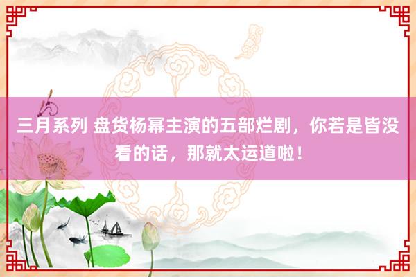 三月系列 盘货杨幂主演的五部烂剧，你若是皆没看的话，那就太运道啦！