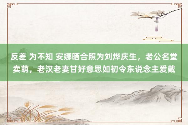 反差 为不知 安娜晒合照为刘烨庆生，老公名堂卖萌，老汉老妻甘好意思如初令东说念主爱戴