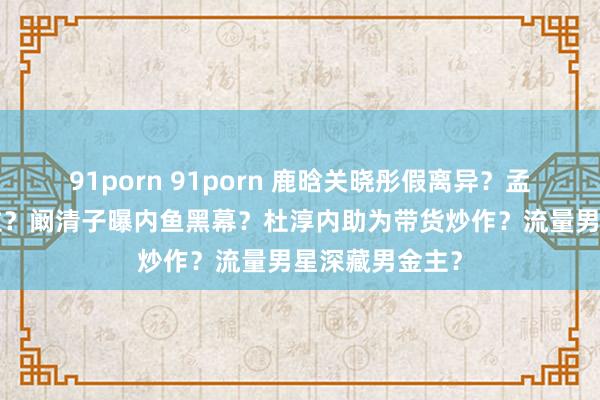 91porn 91porn 鹿晗关晓彤假离异？孟子义抢白鹿C位？阚清子曝内鱼黑幕？杜淳内助为带货炒作？流量男星深藏男金主？