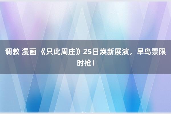 调教 漫画 《只此周庄》25日焕新展演，早鸟票限时抢！