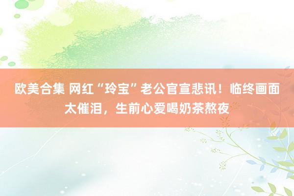 欧美合集 网红“玲宝”老公官宣悲讯！临终画面太催泪，生前心爱喝奶茶熬夜