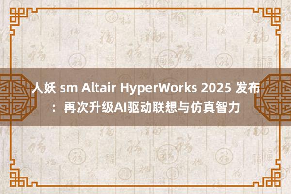 人妖 sm Altair HyperWorks 2025 发布：再次升级AI驱动联想与仿真智力