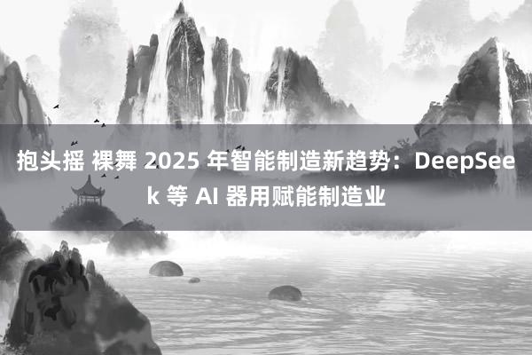 抱头摇 裸舞 2025 年智能制造新趋势：DeepSeek 等 AI 器用赋能制造业