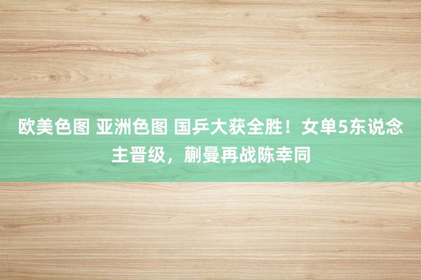 欧美色图 亚洲色图 国乒大获全胜！女单5东说念主晋级，蒯曼再战陈幸同