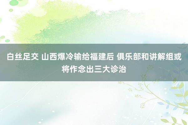 白丝足交 山西爆冷输给福建后 俱乐部和讲解组或将作念出三大诊治