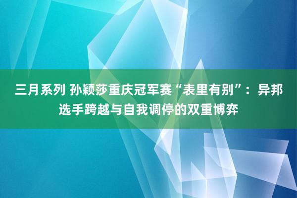 三月系列 孙颖莎重庆冠军赛“表里有别”：异邦选手跨越与自我调停的双重博弈