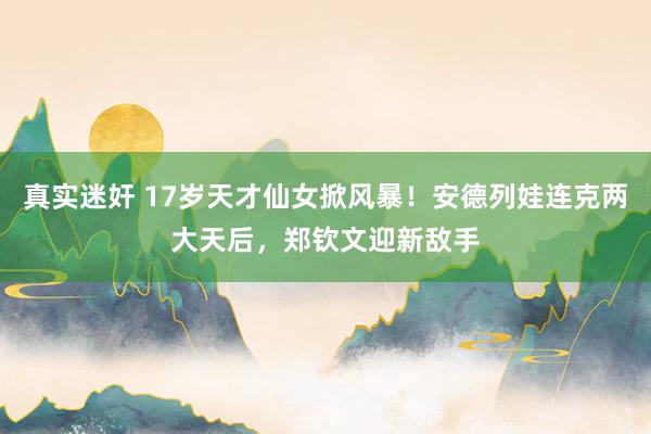 真实迷奸 17岁天才仙女掀风暴！安德列娃连克两大天后，郑钦文迎新敌手