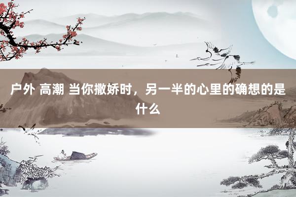 户外 高潮 当你撒娇时，另一半的心里的确想的是什么