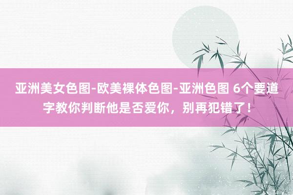 亚洲美女色图-欧美裸体色图-亚洲色图 6个要道字教你判断他是否爱你，别再犯错了！
