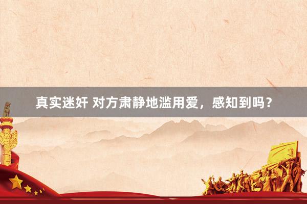 真实迷奸 对方肃静地滥用爱，感知到吗？