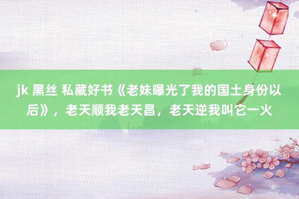 jk 黑丝 私藏好书《老妹曝光了我的国土身份以后》，老天顺我老天昌，老天逆我叫它一火