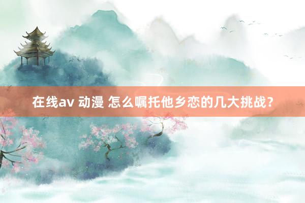 在线av 动漫 怎么嘱托他乡恋的几大挑战？