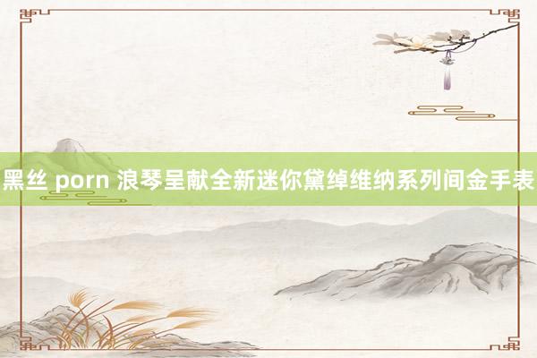 黑丝 porn 浪琴呈献全新迷你黛绰维纳系列间金手表