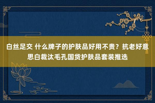 白丝足交 什么牌子的护肤品好用不贵？抗老好意思白裁汰毛孔国货护肤品套装推选
