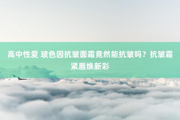 高中性爱 玻色因抗皱面霜竟然能抗皱吗？抗皱霜紧唇焕新彩