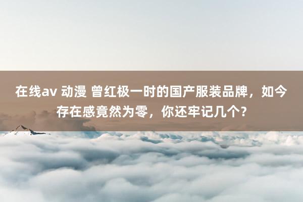 在线av 动漫 曾红极一时的国产服装品牌，如今存在感竟然为零，你还牢记几个？
