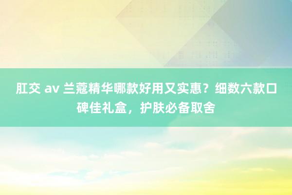 肛交 av 兰蔻精华哪款好用又实惠？细数六款口碑佳礼盒，护肤必备取舍