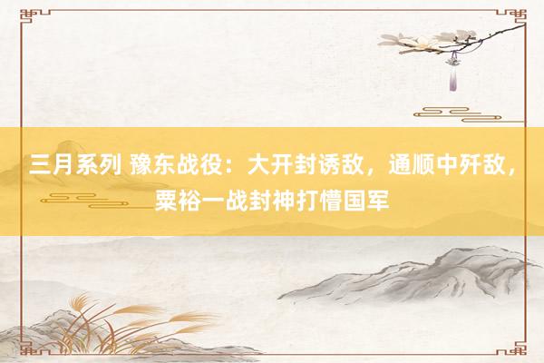 三月系列 豫东战役：大开封诱敌，通顺中歼敌，粟裕一战封神打懵国军