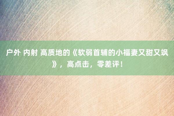 户外 内射 高质地的《软弱首辅的小福妻又甜又飒》，高点击，零差评！