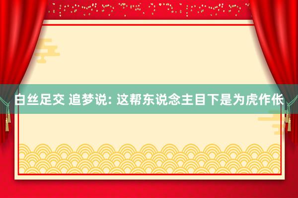 白丝足交 追梦说: 这帮东说念主目下是为虎作伥