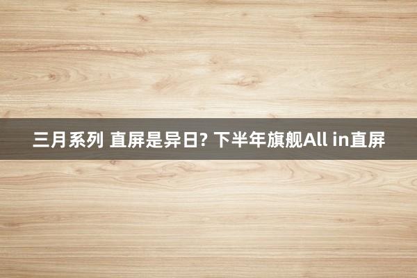 三月系列 直屏是异日? 下半年旗舰All in直屏