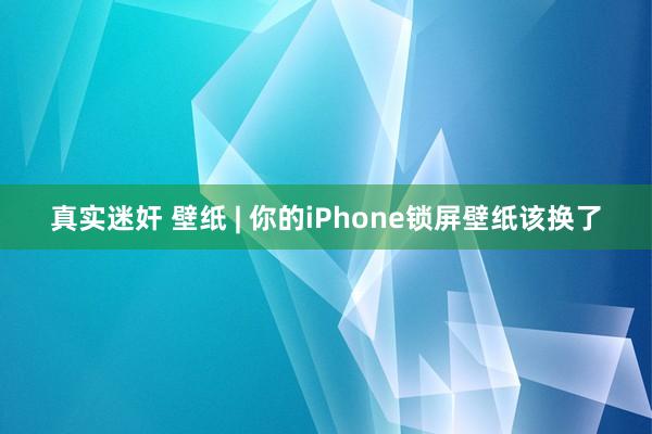 真实迷奸 壁纸 | 你的iPhone锁屏壁纸该换了