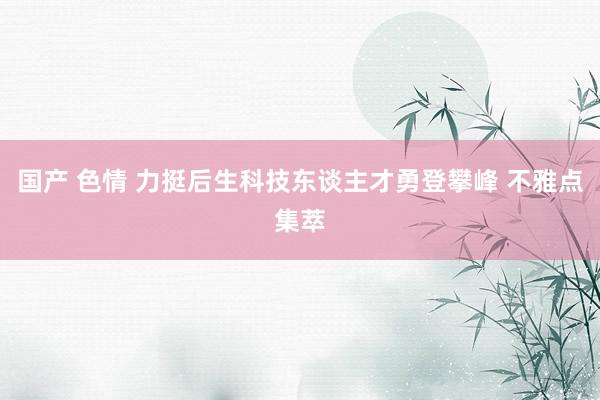 国产 色情 力挺后生科技东谈主才勇登攀峰 不雅点集萃
