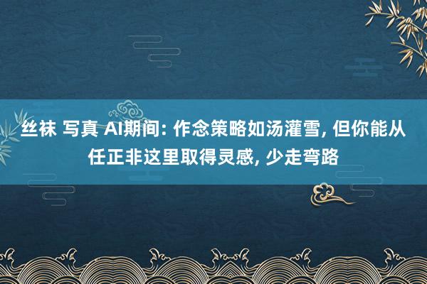 丝袜 写真 AI期间: 作念策略如汤灌雪， 但你能从任正非这里取得灵感， 少走弯路
