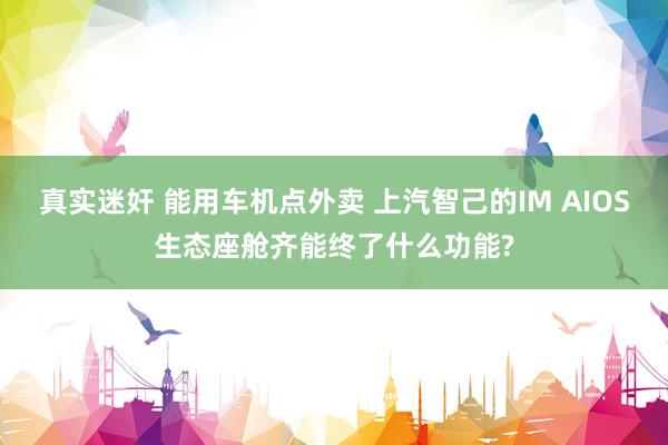 真实迷奸 能用车机点外卖 上汽智己的IM AIOS生态座舱齐能终了什么功能?