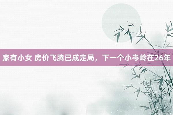 家有小女 房价飞腾已成定局，下一个小岑岭在26年