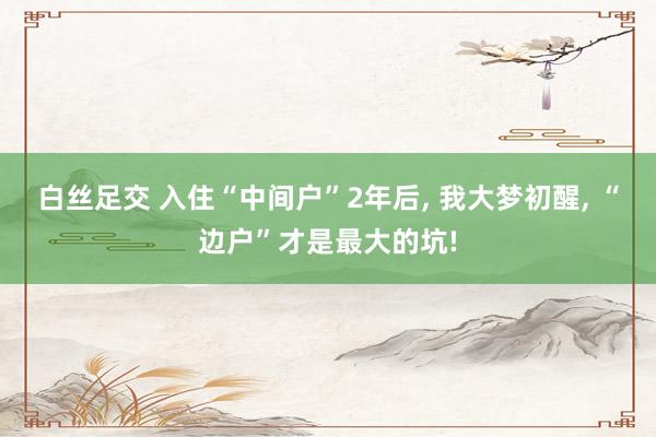 白丝足交 入住“中间户”2年后， 我大梦初醒， “边户”才是最大的坑!