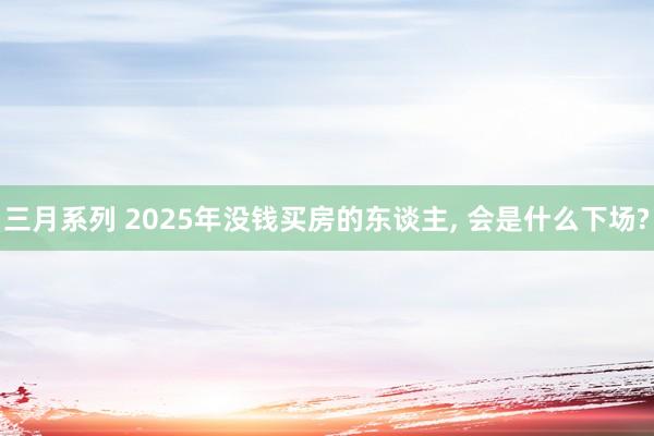 三月系列 2025年没钱买房的东谈主， 会是什么下场?