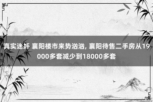 真实迷奸 襄阳楼市来势汹汹, 襄阳待售二手房从19000多套减少到18000多套