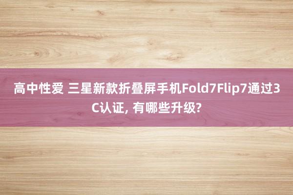 高中性爱 三星新款折叠屏手机Fold7Flip7通过3C认证， 有哪些升级?