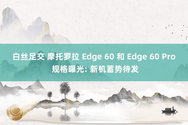 白丝足交 摩托罗拉 Edge 60 和 Edge 60 Pro 规格曝光: 新机蓄势待发