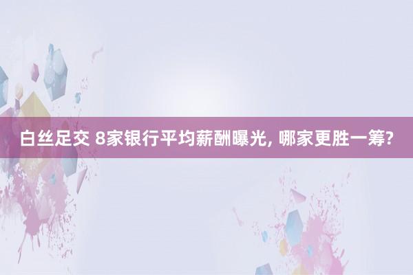 白丝足交 8家银行平均薪酬曝光， 哪家更胜一筹?
