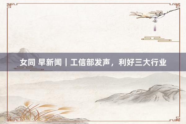 女同 早新闻｜工信部发声，利好三大行业