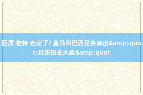 巨屌 推特 走定了? 皇马和巴西足协演出&quot;抢东谈主大战&quot