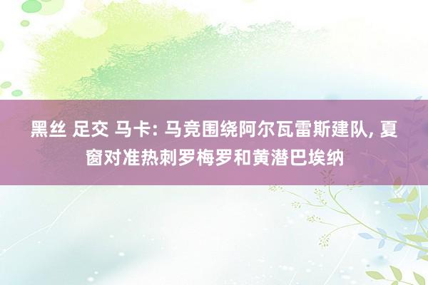 黑丝 足交 马卡: 马竞围绕阿尔瓦雷斯建队， 夏窗对准热刺罗梅罗和黄潜巴埃纳
