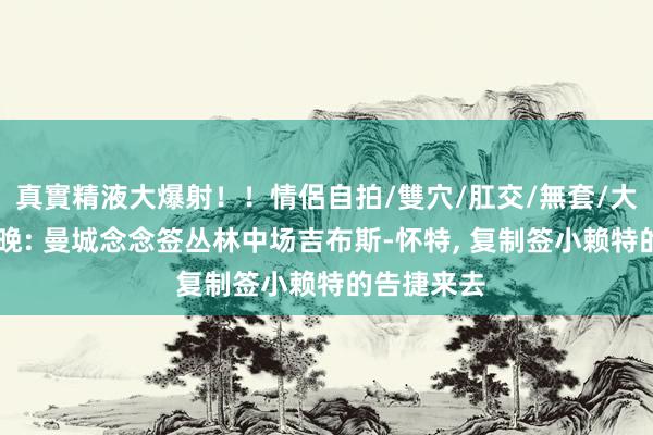 真實精液大爆射！！情侶自拍/雙穴/肛交/無套/大量噴精 曼晚: 曼城念念签丛林中场吉布斯-怀特， 复制签小赖特的告捷来去