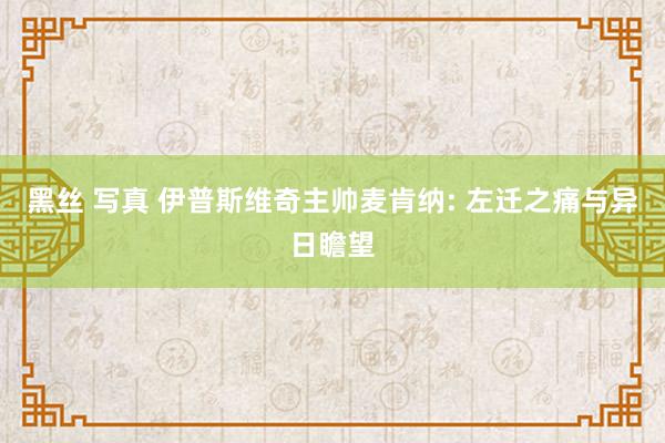 黑丝 写真 伊普斯维奇主帅麦肯纳: 左迁之痛与异日瞻望